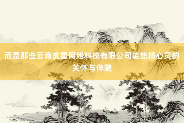而是那些云南玄星网络科技有限公司能悠扬心灵的关怀与伴随