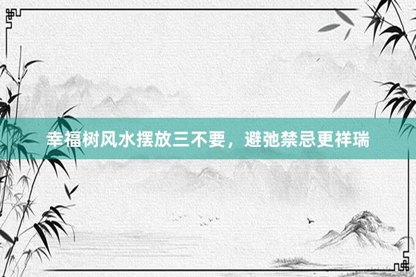 幸福树风水摆放三不要，避弛禁忌更祥瑞